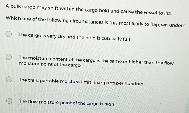 A bulk cargo may shift within the cargo hold and cause the vessel to list.
Which one of the following circumstances is this most likely to happen under?
The cargo is very dry and the hold is cubically full
The moisture content of the cargo is the same or higher than the flow
moisture point of the cargo
The transportable moisture limit is six parts per hundred
The flow moisture point of the cargo is high