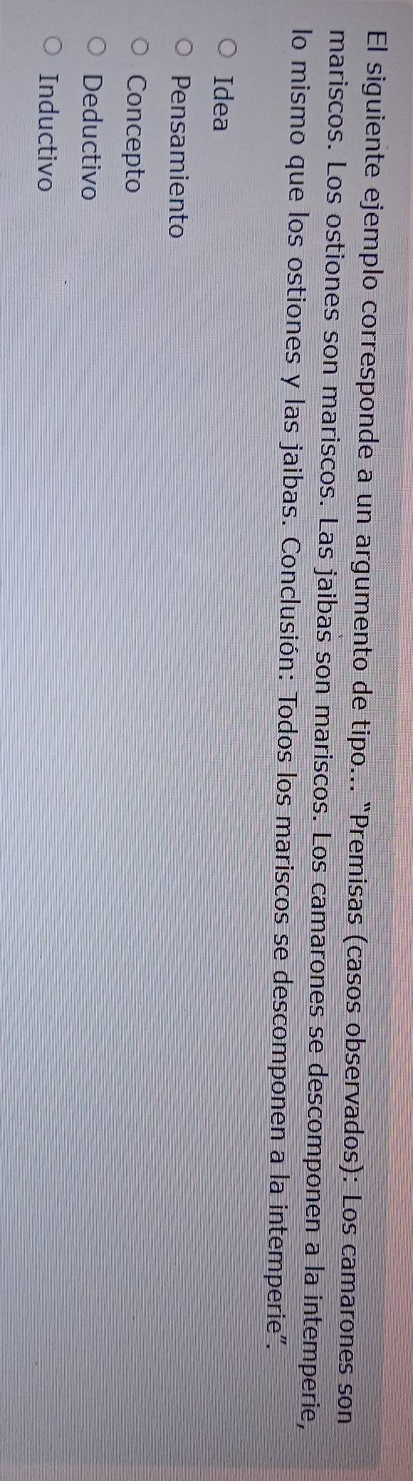 El siguiente ejemplo corresponde a un argumento de tipo... "Premisas (casos observados): Los camarones son
mariscos. Los ostiones son mariscos. Las jaibas son mariscos. Los camarones se descomponen a la intemperie,
lo mismo que los ostiones y las jaibas. Conclusión: Todos los mariscos se descomponen a la intemperie".
Idea
Pensamiento
Concepto
Deductivo
Inductivo