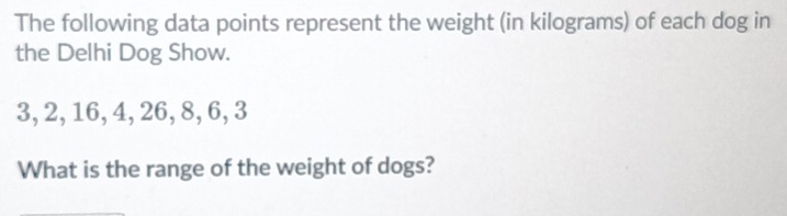 The following data points represent the weight (in kilograms) of each dog in 
the Delhi Dog Show.
3, 2, 16, 4, 26, 8, 6, 3
What is the range of the weight of dogs?