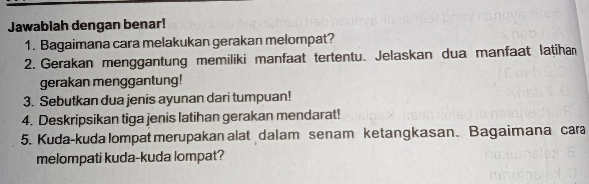 Jawablah dengan benar! 
1. Bagaimana cara melakukan gerakan melompat? 
2. Gerakan menggantung memiliki manfaat tertentu. Jelaskan dua manfaat latihan 
gerakan menggantung! 
3. Sebutkan dua jenis ayunan dari tumpuan! 
4. Deskripsikan tiga jenis latihan gerakan mendarat! 
5. Kuda-kuda lompat merupakan alat dalam senam ketangkasan. Bagaimana cara 
melompati kuda-kuda lompat?