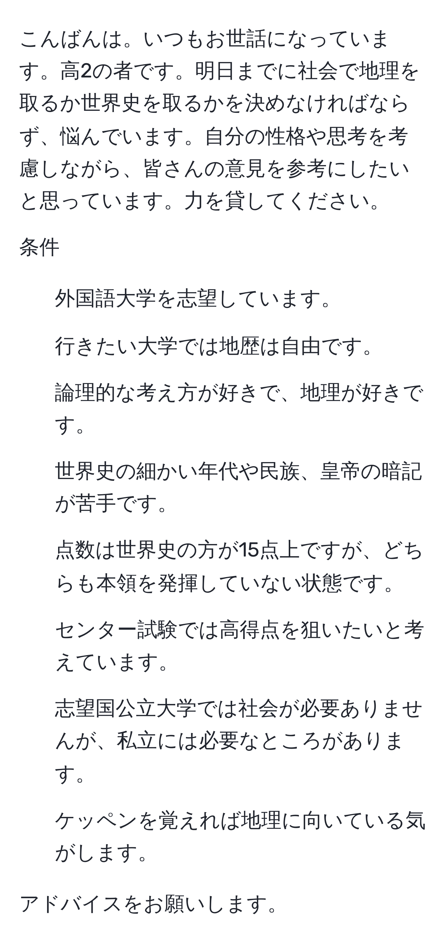 こんばんは。いつもお世話になっています。高2の者です。明日までに社会で地理を取るか世界史を取るかを決めなければならず、悩んでいます。自分の性格や思考を考慮しながら、皆さんの意見を参考にしたいと思っています。力を貸してください。

条件
- 外国語大学を志望しています。
- 行きたい大学では地歴は自由です。
- 論理的な考え方が好きで、地理が好きです。
- 世界史の細かい年代や民族、皇帝の暗記が苦手です。
- 点数は世界史の方が15点上ですが、どちらも本領を発揮していない状態です。
- センター試験では高得点を狙いたいと考えています。
- 志望国公立大学では社会が必要ありませんが、私立には必要なところがあります。
- ケッペンを覚えれば地理に向いている気がします。

アドバイスをお願いします。