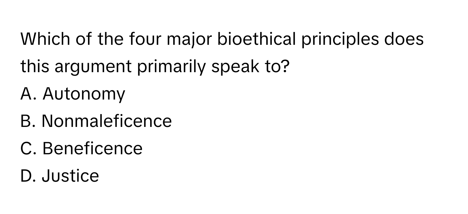 Which of the four major bioethical principles does this argument primarily speak to?

A. Autonomy
B. Nonmaleficence
C. Beneficence
D. Justice