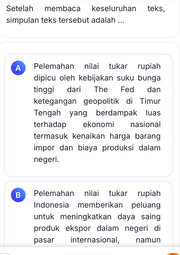 Setelah membaca keseluruhan teks,
simpulan teks tersebut adalah ...
A Pelemahan nilai tukar rupiah
dipicu oleh kebijakan suku bunga
tinggi dari The Fed dan
ketegangan geopolitik di Timur
Tengah yang berdampak luas
terhadap ekonomi nasional
termasuk kenaikan harga barang
impor dan biaya produksi dalam
negeri.
B Pelemahan nilai tukar rupiah
Indonesia memberikan peluang
untuk meningkatkan daya saing
produk ekspor dalam negeri di
pasar internasional, namun