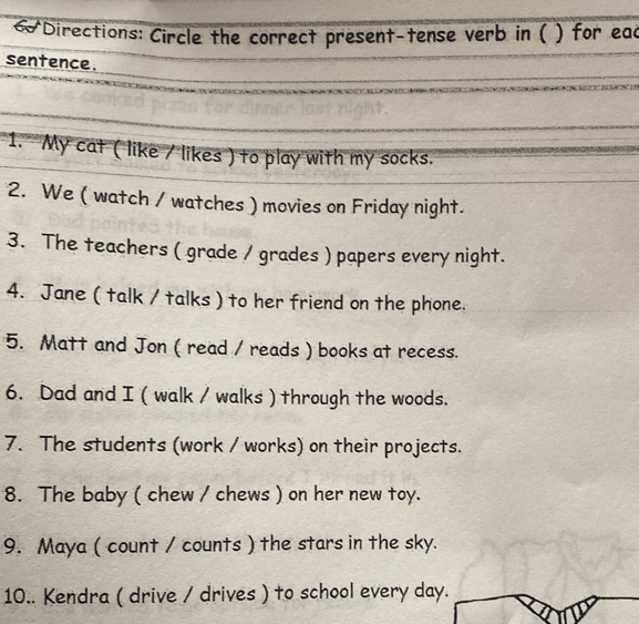 Directions: Circle the correct present-tense verb in ( ) for eac 
sentence. 
1. My cat ( like / likes ) to play with my socks. 
2. We ( watch / watches ) movies on Friday night. 
3. The teachers ( grade / grades ) papers every night. 
4. Jane ( talk / talks ) to her friend on the phone. 
5. Matt and Jon ( read / reads ) books at recess. 
6. Dad and I ( walk / walks ) through the woods. 
7. The students (work / works) on their projects. 
8. The baby ( chew / chews ) on her new toy. 
9. Maya ( count / counts ) the stars in the sky. 
10.. Kendra ( drive / drives ) to school every day.