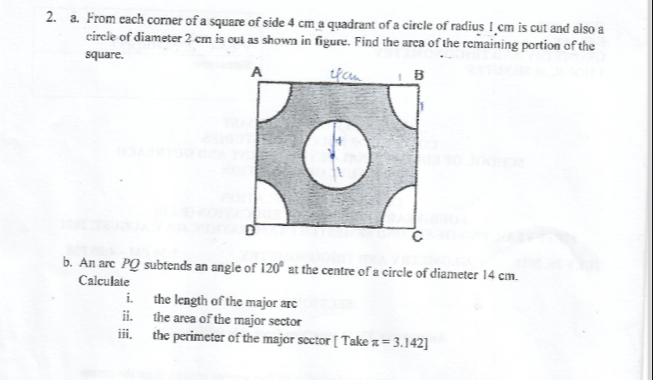 From each corner of a square of side 4 cm a quadrant of a circle of radius 1 cm is cut and also a 
circle of diameter 2 cm is cut as shown in figure. Find the arca of the remaining portion of the 
square. 
b. An arc PQ subtends an angle of 120° at the centre of a circle of diameter 14 cm. 
Calculate 
i. the length of the major arc 
ii. the area of the major sector 
iii. the perimeter of the major sector [ Take π =3.142]