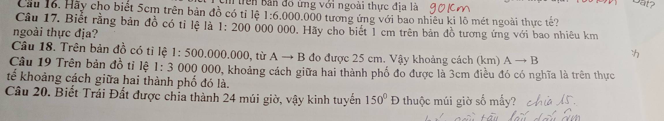 trên bản đó ứng với ngoài thực địa là 
Dat? 
Cầu 16. Hãy cho biết 5cm trên bản đồ có tỉ lệ 1:6.000.000 tương ứng với bao nhiêu ki lô mét ngoài thực tế? 
Câu 17. Biết rằng bản đồ có tỉ lệ là 1:200 000 000. Hãy cho biết 1 cm trên bản đồ tương ứng với bao nhiêu km
ngoài thực địa? 
Câu 18. Trên bản đồ có tỉ lệ 1:500 .000.000, từ Ato B đo được 25 cm. Vậy khoảng cách (km) Ato B
ch 
Câu 19 Trên bản đồ tỉ lệ 1:3 000 000, khoảng cách giữa hai thành phố đo được là 3cm điều đó có nghĩa là trên thực 
tế khoảng cách giữa hai thành phố đó là. 
Câu 20. Biết Trái Đất được chỉa thành 24 múi giờ, vậy kinh tuyến 150°D thuộc múi giờ số mấy?