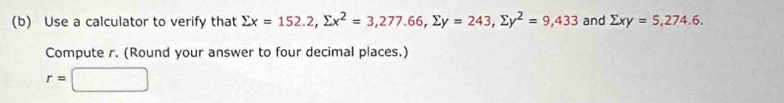 Use a calculator to verify that sumlimits x=152.2, sumlimits x^2=3,277.66, sumlimits y=243, sumlimits y^2=9,433 and sumlimits xy=5, 274.6. 
Compute r. (Round your answer to four decimal places.)
r=□