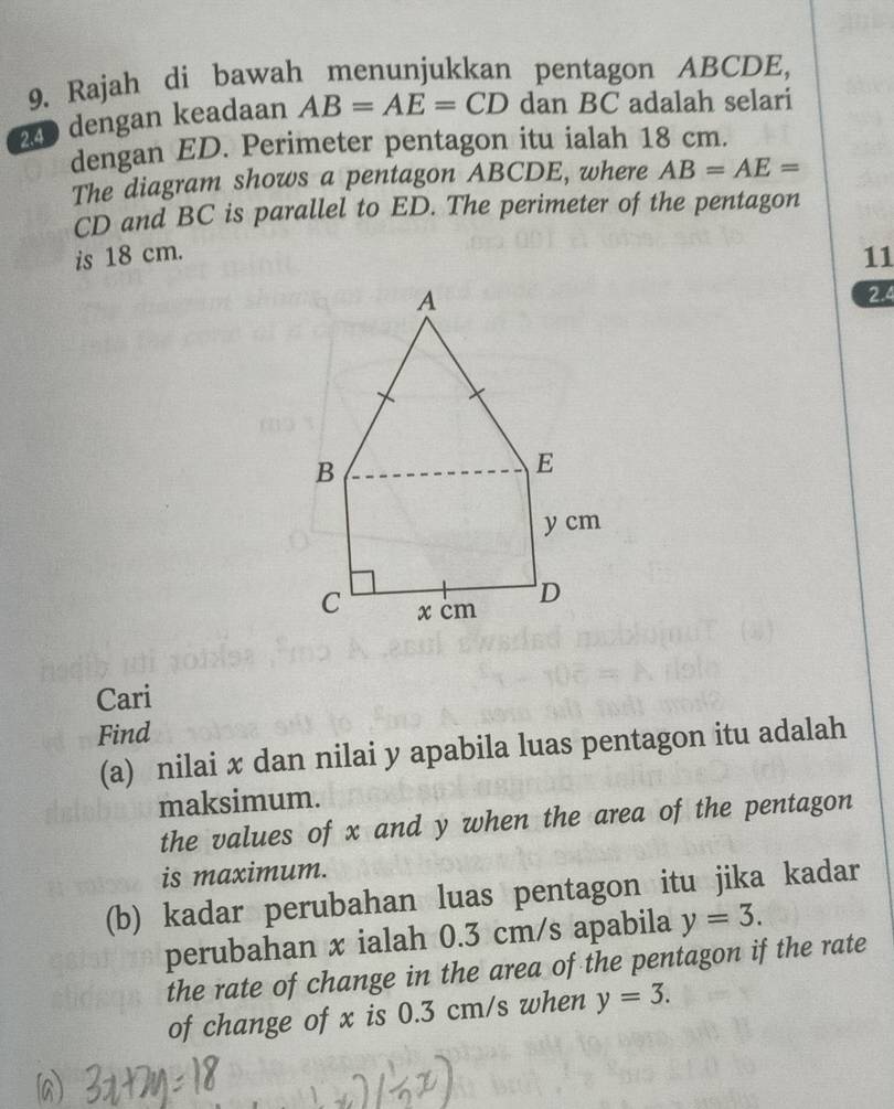 Rajah di bawah menunjukkan pentagon ABCDE,
240 dengan keadaan AB=AE=CD dan BC adalah selari 
dengan ED. Perimeter pentagon itu ialah 18 cm. 
The diagram shows a pentagon ABCDE, where AB=AE=
CD and BC is parallel to ED. The perimeter of the pentagon 
is 18 cm. 11 
2.4 
Cari 
Find 
(a) nilai x dan nilai y apabila luas pentagon itu adalah 
maksimum. 
the values of x and y when the area of the pentagon 
is maximum. 
(b) kadar perubahan luas pentagon itu jika kadar 
perubahan x ialah 0.3 cm/s apabila y=3. 
the rate of change in the area of the pentagon if the rate 
of change of x is 0.3 cm/s when y=3.