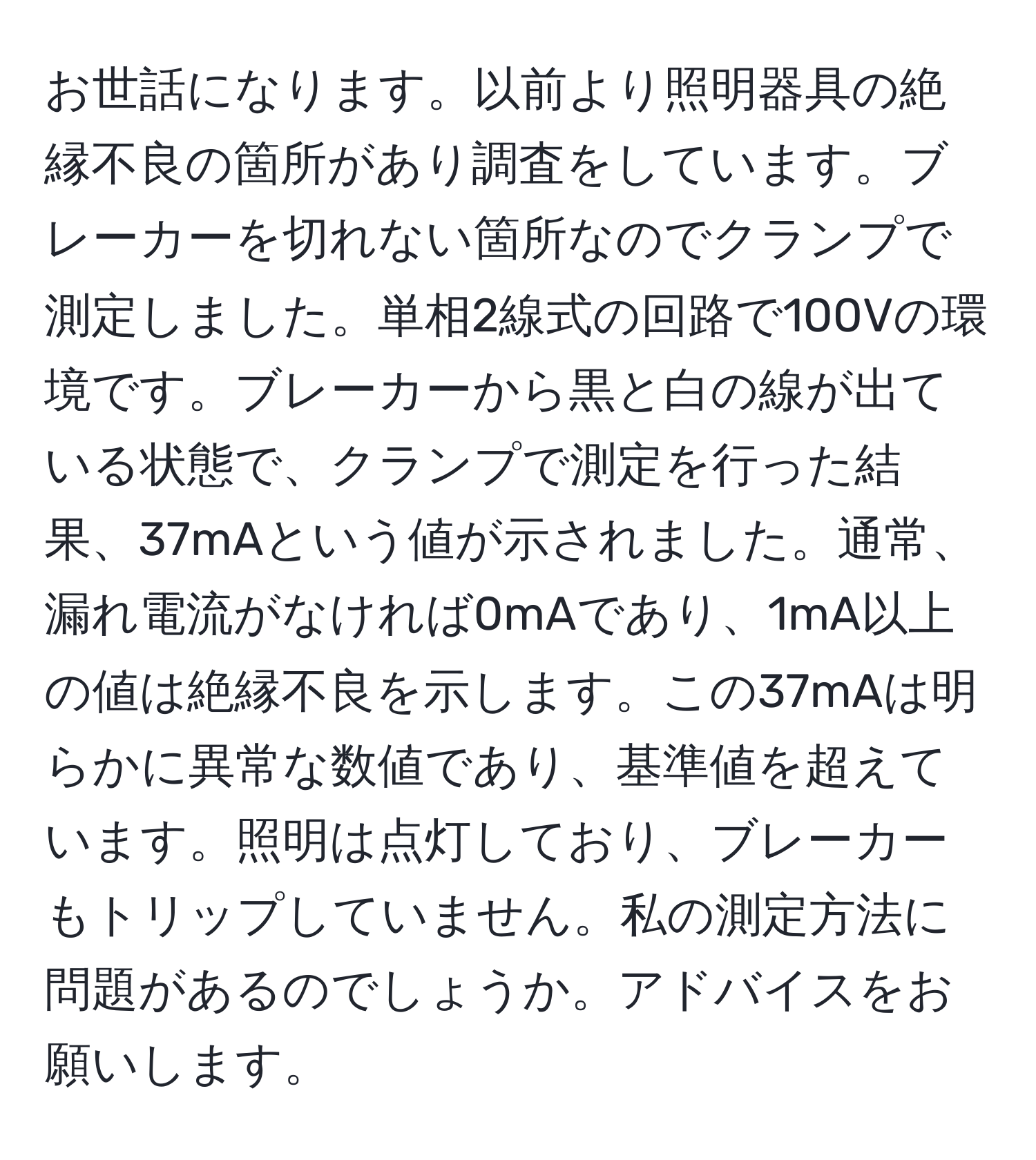 お世話になります。以前より照明器具の絶縁不良の箇所があり調査をしています。ブレーカーを切れない箇所なのでクランプで測定しました。単相2線式の回路で100Vの環境です。ブレーカーから黒と白の線が出ている状態で、クランプで測定を行った結果、37mAという値が示されました。通常、漏れ電流がなければ0mAであり、1mA以上の値は絶縁不良を示します。この37mAは明らかに異常な数値であり、基準値を超えています。照明は点灯しており、ブレーカーもトリップしていません。私の測定方法に問題があるのでしょうか。アドバイスをお願いします。