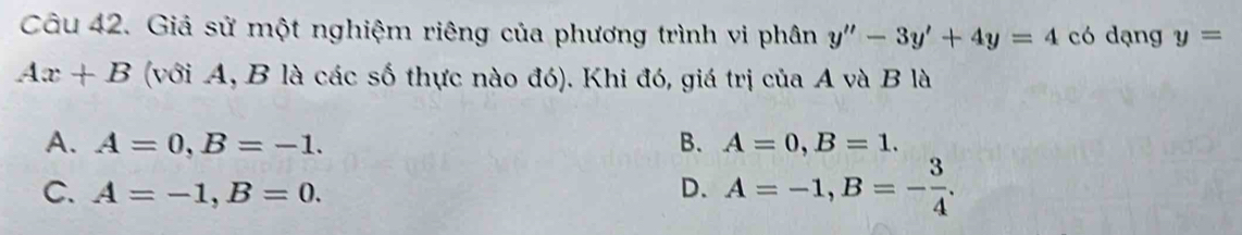 Giả sử một nghiệm riêng của phương trình vi phân y''-3y'+4y=4 có dạng y=
Ax+B (với A, B là các số thực nào đó). Khi đó, giá trị của A và B là
A. A=0, B=-1. B. A=0, B=1.
C. A=-1, B=0. D. A=-1, B=- 3/4 .