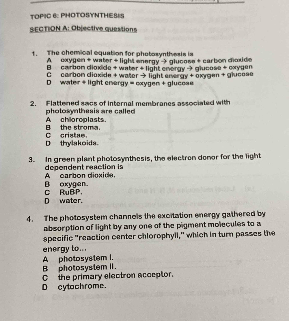 TOPIC 6: PHOTOSYNTHESIS
SECTION A: Objective questions
1. The chemical equation for photosynthesis is
A oxygen + water + light energy → glucose + carbon dioxide
B carbon dioxide + water + light energy → glucose + oxygen
C carbon dioxide + water → light energy + oxygen + glucose
D water + light energy = oxygen + glucose
2. Flattened sacs of internal membranes associated with
photosynthesis are called
A chloroplasts.
B the stroma.
C cristae.
Dthylakoids.
3. In green plant photosynthesis, the electron donor for the light
dependent reaction is
A carbon dioxide.
B oxygen.
C RuBP.
D water.
4. The photosystem channels the excitation energy gathered by
absorption of light by any one of the pigment molecules to a
specific "reaction center chlorophyll," which in turn passes the
energy to...
A photosystem I.
Bphotosystem II.
C the primary electron acceptor.
D cytochrome.