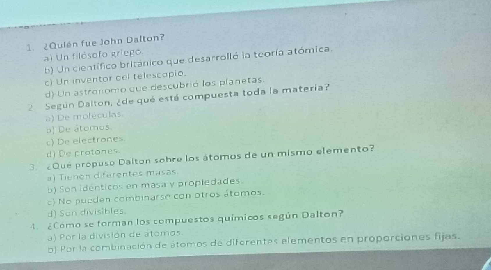 ¿Quién fue John Dalton?
a) Un filósofo griego.
b) Un científico británico que desarrolló la teoría atómica.
c) Un inventor del telescopio.
d) Un astronomo que descubrió los planetas.
2 Según Dalton, ¿de qué está compuesta toda la materia?
a) De moléculas.
b) De átomos.
c) De electrones.
d) De protones.
3. ¿Qué propuso Dalton sobre los átomos de un mismo elemento?
a) Tienen diferentes masas.
b) Son idénticos en masa y propiedades.
c) No pueden combinarse con otros átomos.
d) Son divisibles.
4. ¿Cómo se forman los compuestos químicos según Dalton?
a) Por la división de átomos.
b) Por la combinación de átomos de diferentes elementos en proporciones fijas.