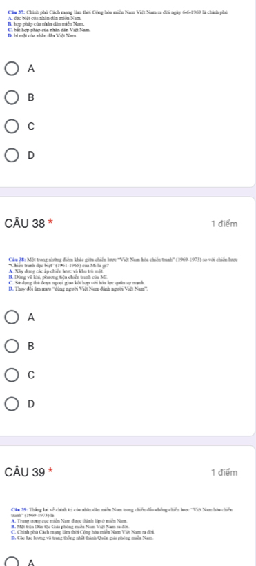 Chính phú Cách mạng làm thời Cộng hòa miền Nam Việt Nam ra đời ngày 6-6-1969 là chính phủ
A đặc biệt của nhân dân miện Nam
B. hợp pháp của nhân dân miền Nam.
D. bi mắt của nhân dân Việt Nam. C. hài hơn nhón của nhân dân Việt Nam
A
B
C
D
CÂU 38 * 1 điểm
Cáu 38: Một trong những điểm khác giữa chiến lược '''Việt Nam hóa chiến tranh''' (1969-1973) so với chiến hược
*'Chiến tranh đặc biệt'' (1961-1965) còa Mỹ là sớ
A. Xây dựng các ấp chiến lược và khu trù mật
B. Dùng về khi, phương tiện chiến trnh của MI
C. Sử dụng thà đoạn ngoại giao kết hợp với hóa lực quân sự mạnh.
D. Thay đội âm mưu ''dùng người Việt Nam đánh người Việt Nam'''.
A
B
C
D
CÂU 39 * 1 điểm
tranh' (1969-1973) li Căm 39: Thắng lợi về chính trị của nhân dân miền Nam trong chiến đầu chếng chiến lược ''Việ Nam hóa chiến
A. Trang ương cục miền Nam được thình lập ở miền Nam
B Mát trêa Dâa Vc Gải nhóng mện Nan Vớ Nan ca đn
C. Chính phủ Cách mạng lâm thời Cộng hòa miên Na Viật Nam ra đời
D. Các lực lượng vũ trang thông nhất thành Quân giải phóng miêa Nam.
^