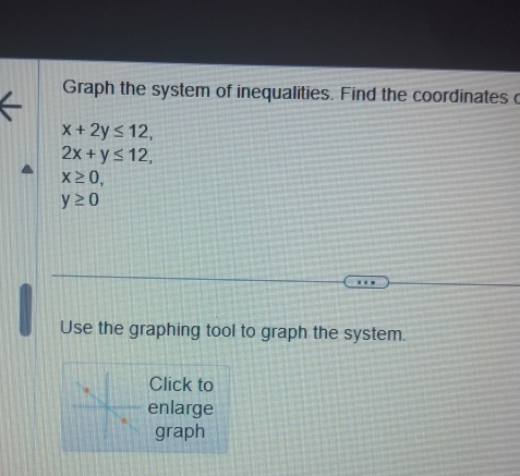 Graph the system of inequalities. Find the coordinates c
x+2y≤ 12,
2x+y≤ 12,
x≥ 0,
y≥ 0
Use the graphing tool to graph the system. 
Click to 
enlarge 
graph