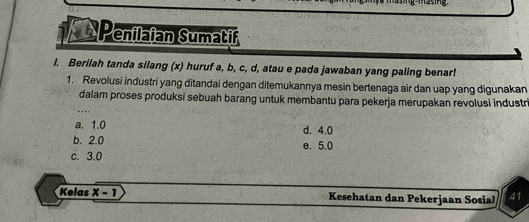 masing-masing.
Penilaian Sumatif
l. Berilah tanda silang (x) huruf a, b, c, d, atau e pada jawaban yang paling benar!
1. Revolusi industri yang ditandai dengan ditemukannya mesin bertenaga air dan uap yang digunakan
dalam proses produksi sebuah barang untuk membantu para pekerja merupakan revolusi industri
...
a. 1.0 d. 4.0
b. 2.0
e. 5.0
c. 3.0
Kelas x-1 Kesehatan dan Pekerjaan Sosial 41