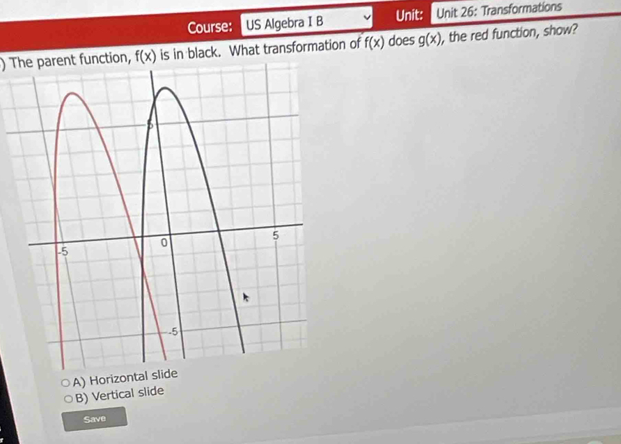 Course: US Algebra I B Unit: Unit 26: Transformations
) The parent function, f(x) is in black. What transformation of f(x) does g(x) , the red function, show?
A) Horizontal slide
B) Vertical slide
Save