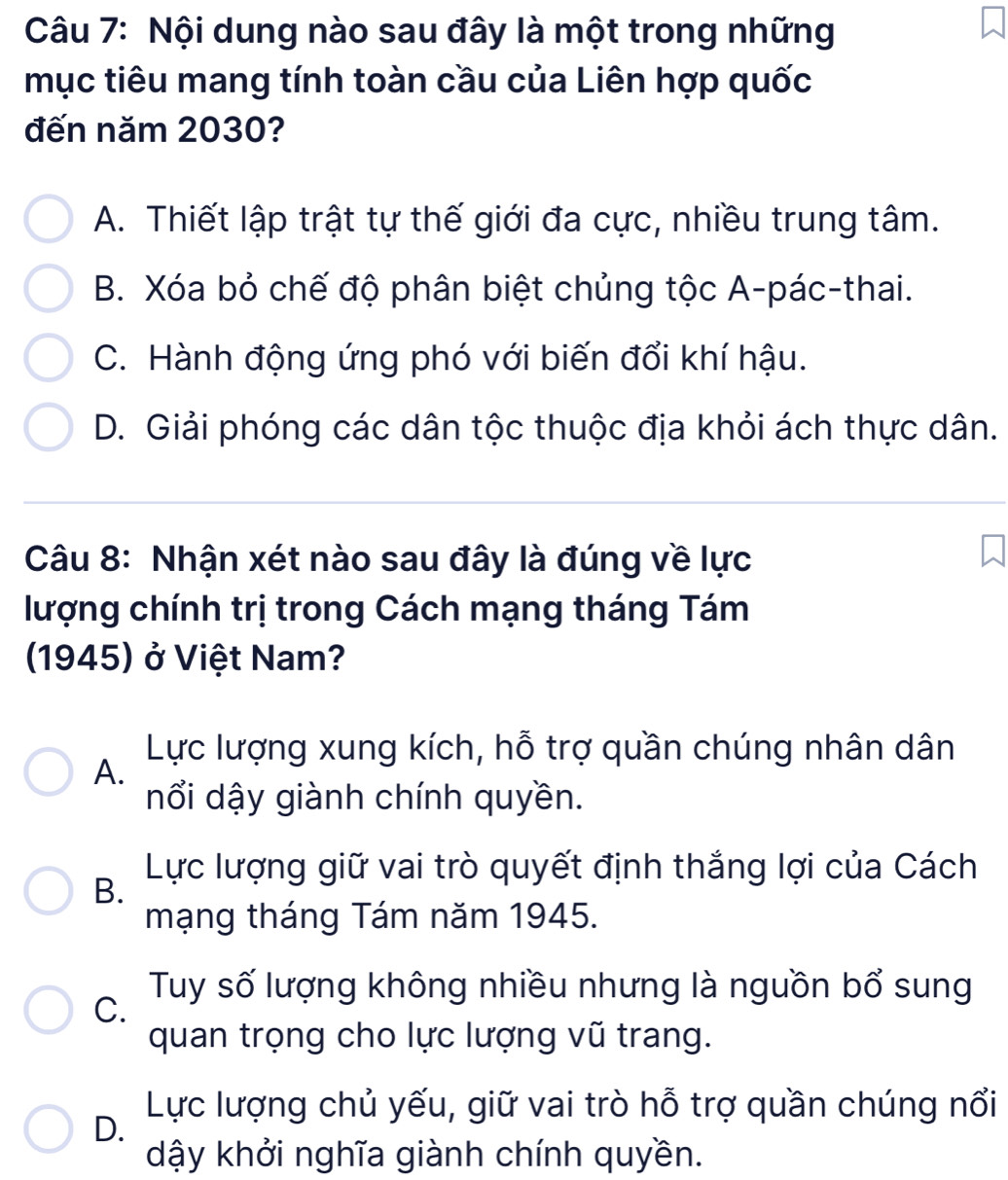 Nội dung nào sau đây là một trong những
mục tiêu mang tính toàn cầu của Liên hợp quốc
đến năm 2030?
A. Thiết lập trật tự thế giới đa cực, nhiều trung tâm.
B. Xóa bỏ chế độ phân biệt chủng tộc A-pác-thai.
C. Hành động ứng phó với biến đổi khí hậu.
D. Giải phóng các dân tộc thuộc địa khỏi ách thực dân.
Câu 8: Nhận xét nào sau đây là đúng về lực
lượng chính trị trong Cách mạng tháng Tám
(1945) ở Việt Nam?
Lực lượng xung kích, hỗ trợ quần chúng nhân dân
A.
nổi dậy giành chính quyền.
Lực lượng giữ vai trò quyết định thắng lợi của Cách
B.
mạng tháng Tám năm 1945.
Tuy số lượng không nhiều nhưng là nguồn bổ sung
C.
quan trọng cho lực lượng vũ trang.
Lực lượng chủ yếu, giữ vai trò hỗ trợ quần chúng nổi
D.
dậy khởi nghĩa giành chính quyền.