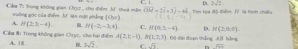 C. 1. 2sqrt(2). 
D.
Câu 7: Trong không gian Oxyz , cho điểm M thoà mãn overline OM=2overline i+3overline j-4overline k. Tìm tọa độ điểm H là hình chiếu
vuông góc của điểm M lên mặt phẳng (Oyz).
A. H(2;3;-4). B. H(-2;-3;4). C. H(0;3;-4). D. H(2;0;0). 
Câu 8: Trong không gian Oxyz, cho hai điểm A(2;1;-1), B(1;2;3). Độ dài đoạn thẳng AB bằng
A. 18. B. 3sqrt(2). C. sqrt(3). D sqrt(22)