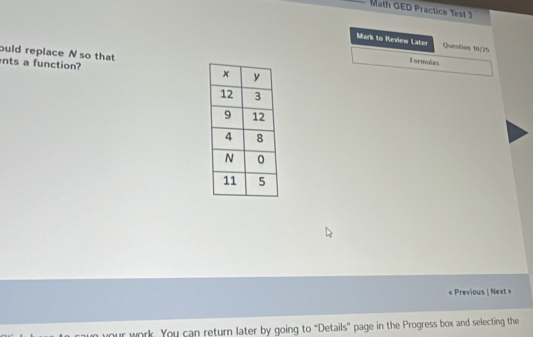 Math GED Practice Test 3 
Mark to Review Later Question 10/25 
buld replace N so that 
nts a function? 
Formulas 
« Previous | Next» 
n your work. You can return later by going to “Details” page in the Progress box and selecting the