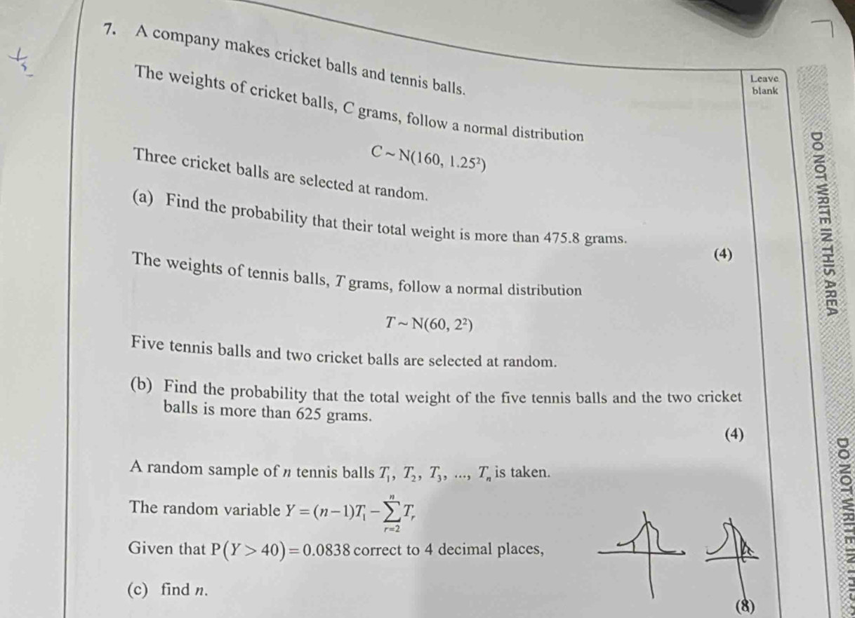 A company makes cricket balls and tennis balls. 
Leave 
blank 
The weights of cricket balls, C grams, follow a normal distribution
Csim N(160,1.25^2)
Three cricket balls are selected at random. 
(a) Find the probability that their total weight is more than 475.8 grams. 
(4) 
The weights of tennis balls, T grams, follow a normal distribution
Tsim N(60,2^2)
Five tennis balls and two cricket balls are selected at random. 
(b) Find the probability that the total weight of the five tennis balls and the two cricket 
balls is more than 625 grams. 
(4) 
A random sample of n tennis balls T_1, T_2, T_3,..., T_n is taken. 
The random variable Y=(n-1)T_1-sumlimits _(r=2)^nT_r
Given that P(Y>40)=0.0838 correct to 4 decimal places, 
(c) find n. 
(8)