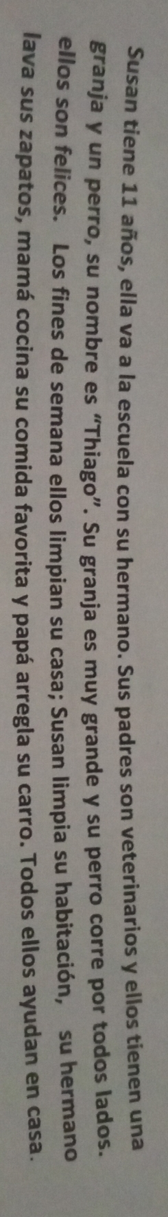 Susan tiene 11 años, ella va a la escuela con su hermano. Sus padres son veterinarios y ellos tienen una 
granja y un perro, su nombre es “Thiago”. Su granja es muy grande y su perro corre por todos lados. 
ellos son felices. Los fines de semana ellos limpian su casa; Susan limpia su habitación, su hermano 
lava sus zapatos, mamá cocina su comida favorita y papá arregla su carro. Todos ellos ayudan en casa.