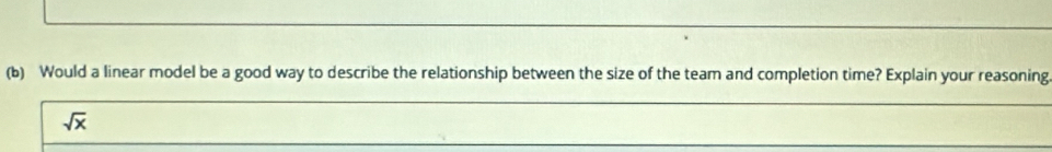 Would a linear model be a good way to describe the relationship between the size of the team and completion time? Explain your reasoning
sqrt(x)