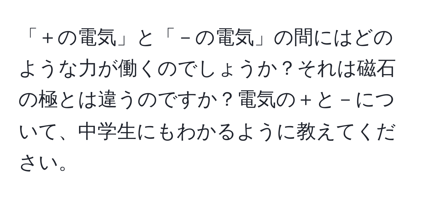 「＋の電気」と「－の電気」の間にはどのような力が働くのでしょうか？それは磁石の極とは違うのですか？電気の＋と－について、中学生にもわかるように教えてください。