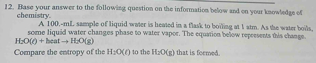 Base your answer to the following question on the information below and on your knowledge of 
chemistry. 
A 100.-mL sample of liquid water is heated in a flask to boiling at 1 atm. As the water boils, 
some liquid water changes phase to water vapor. The equation below represents this change.
H_2O(ell )+heatto H_2O(g)
Compare the entropy of the H_2O(ell ) to the H_2O(g) that is formed.