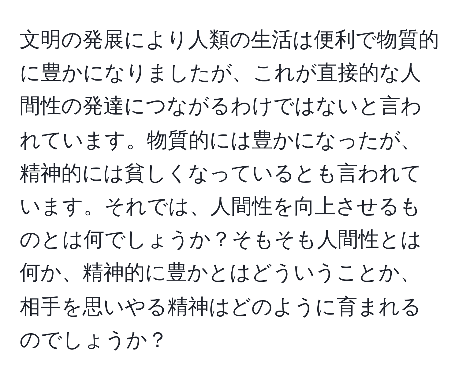 文明の発展により人類の生活は便利で物質的に豊かになりましたが、これが直接的な人間性の発達につながるわけではないと言われています。物質的には豊かになったが、精神的には貧しくなっているとも言われています。それでは、人間性を向上させるものとは何でしょうか？そもそも人間性とは何か、精神的に豊かとはどういうことか、相手を思いやる精神はどのように育まれるのでしょうか？