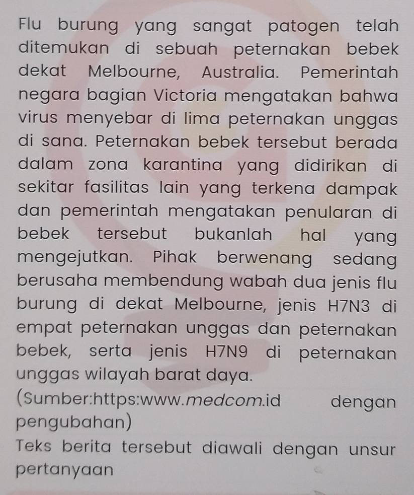 Flu burung yang sangat patogen telah 
ditemukan di sebuah peternakan bebek 
dekat Melbourne, Australia. Pemerintah 
negara bagian Victoria mengatakan bahwa 
virus menyebar di lima peternakan unggas . 
di sana. Peternakan bebek tersebut berada 
dalam zona karantina yang didirikan di 
sekitar fasilitas lain yang terkena dampak . 
dan pemerintah mengatakan penularan di 
bebek tersebut bukanlah hal yang . 
mengejutkan. Pihak berwenang sedang 
berusaha membendung wabah dua jenis flu 
burung di dekat Melbourne, jenis H7N3 di 
empat peternakan unggas dan peternakan . 
bebek, serta jenis H7N9 di peternakan 
unggas wilayah barat daya. 
(Sumber:https:www.medcom.id dengan 
pengubahan) 
Teks berita tersebut diawali dengan unsur 
pertanyaan