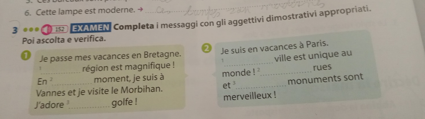 Cette lampe est moderne. → 
3 
152 EXAMEN Completa i messaggi con gli aggettivi dimostrativi appropriati. 
Poi ascolta e verifica. 
2 Je suis en vacances à Paris. 
1 Je passe mes vacances en Bretagne. 
1 
1 
_région est magnifique ! __ville est unique au 
_ En^2 
moment, je suis à monde ! ' rues 
monuments sont 
Vannes et je visite le Morbihan. 
et ³_ 
J'adore_ golfe ! merveilleux !