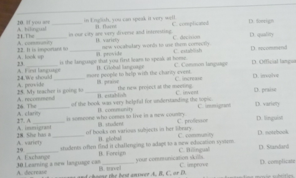 If you are in English, you can speak it very well.
A. bilingual _B. fluent C. complicated D. foreign
21.The in our city are very diverse and interesting. D. quality
A. community B. variety C. decision
22. It is important to new vocabulary words to use them correctly.
A. look up _B. provide C. establish D. recommend
23.
is the language that you first learn to speak at home.
A. First language B. Global language C. Common language D. Official langua
24.We should_ more people to help with the charity event.
A. provide B. praise C. increase D. involve
25. My teacher is going to _the new project at the meeting. D. praise
A. recommend B. establish C. invent
26. The of the book was very helpful for understanding the topic.
A. clarity_ B. community C. immigrant D. variety
27. A _is someone who comes to live in a new country.
A. immigrant B. student C. professor
D. linguist
28. She has a of books on various subjects in her library.
A. variety _B. global C. community D. notebook
29. _students often find it challenging to adapt to a new education system.
C. Bilingual D. Standard
A. Exchange B. Foreign
30.Learning a new language can your communication skills.
A. decrease B. travel C. improve D. complicate
and choose the best answer A, B, C, or D.