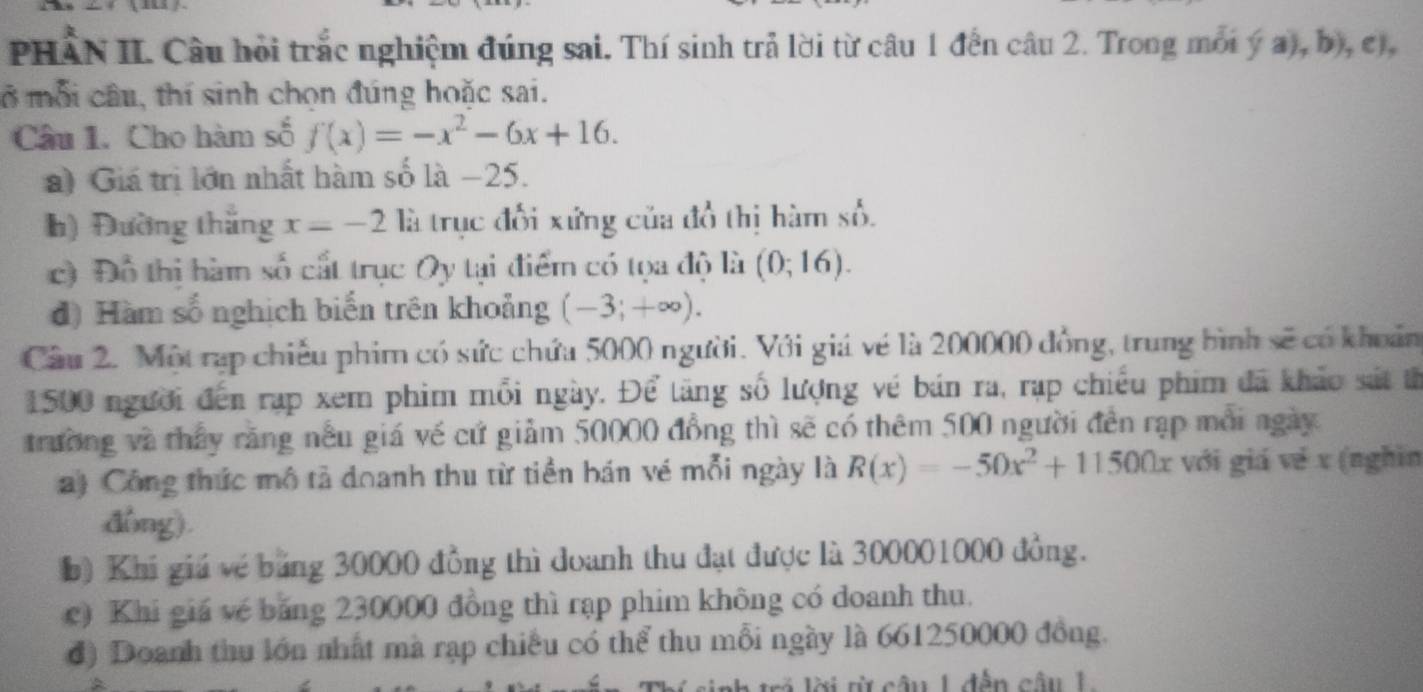 PHAN II. Câu hồi trắc nghiệm đúng sai. Thí sinh trả lời từ câu 1 đến câu 2. Trong mối ý a), b), cị, 
ở mỗi câu, thí sinh chọn đúng hoặc sai. 
Câu 1. Cho hàm số f(x)=-x^2-6x+16. 
a) Giá trị lớn nhất hàm số là −25. 
h) Đường thắng x=-2 là trục đổi xứng của đồ thị hàm số. 
c) Đồ thị hàm số cất trục Oy tại điểm có tọa độ là (0;16). 
đ) Hàm số nghịch biến trên khoảng (-3;+∈fty ). 
Cầu 2. Một rạp chiếu phim có sức chứa 5000 người. Với giá về là 200000 đồng, trung bình sẽ có khoản
1500 người đến rạp xem phim mỗi ngày. Để tăng số lượng vé bán ra, rạp chiếu phim đã khảo sát th 
trường và thấy răng nếu giá về cứ giảm 50000 đồng thì sẽ có thêm 500 người đến rạp môi ngày 
a) Công thức mô tả doanh thu từ tiền bán vé mỗi ngày là R(x)=-50x^2+11500x với giá về x (nghĩn 
đòng). 
b) Khi giá về bảng 30000 đồng thì đoanh thu đạt được là 300001000 đồng. 
c) Khi giá về băng 230000 đồng thì rạp phim không có doanh thu. 
đ) Doanh thu lớn nhất mà rạp chiều có thể thu mỗi ngày là 661250000 đồng. 
i lời từ câu 1 đến câu 1