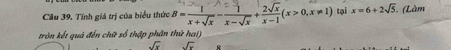 Tính giá trị của biểu thức B= 1/x+sqrt(x) - 1/x-sqrt(x) + 2sqrt(x)/x-1 (x>0,x!= 1) tại x=6+2sqrt(5). (Làm 
tròn kết quả đến chữ số thập phân thứ hai)
sqrt(x) sqrt(x) 8