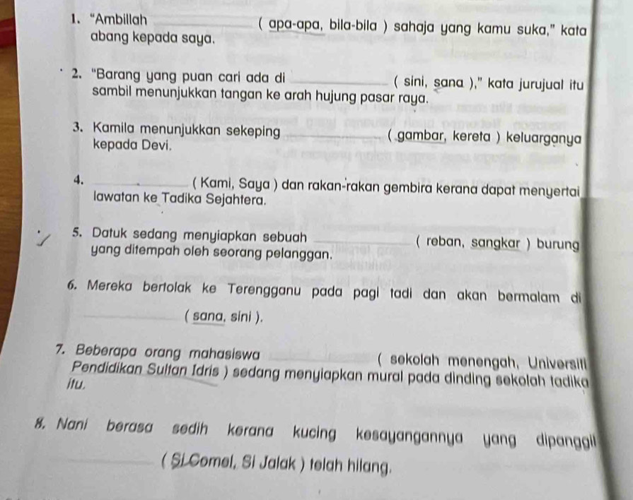 “Ambillah _( apa-apa, bila-bila ) sahaja yang kamu suka," kata 
abang kepada saya. 
2. “Barang yang puan cari ada di _( sini, sana )," kata jurujual itu 
sambil menunjukkan tangan ke arah hujung pasar raya. 
3. Kamila menunjukkan sekeping _( gambar, kereta ) keluarganya 
kepada Devi. 
4. _( Kami, Saya ) dan rakan-rakan gembira kerana dapat menyertai 
lawatan ke Tadika Sejahtera. 
5. Datuk sedang menyiapkan sebuah _( reban, sangkar ) burun 
yang ditempah oleh seorang pelanggan. 
6. Mereka bertolak ke Terengganu pada pagi tadi dan akan bermalam di 
( sana, sini ). 
7. Beberapa orang mahasiswa _( sekolah menengah, Universit 
Pendidikan Sultan Idris ) sedang menyiapkan mural pada dinding sekolah tadika 
itu. 
8. Nani berasa sedih kerana kucing kesayangannya yang dipanggil 
_( Si Comel, Si Jalak ) telah hilang.