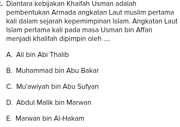 Diantara kebijakan Khaifah Usman adalah
pembentukan Armada angkatan Laut muslim pertama
kali dalam sejarah kepemimpinan Islam. Angkatan Laut
Islam pertama kali pada masa Usman bin Affan
menjadi khalifah dipimpin oleh ....
A. Ali bin Abi Thalib
B. Muhammad bin Abu Bakar
C. Mu'awiyah bin Abu Sufyan
D. Abdul Malik bin Marwan
E. Marwan bin Al-Hakam