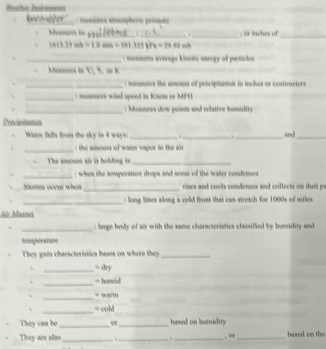 Weachor Zadnment 
sres ainsospherte pressore 
Messurcs to __ _, or iuches of_
1013.23mb=10.1m=101.125A/m 1129.0
_: measures average kinette energy of particles 
eaxures in ℃, T, or K
_: measures the ansount of precipitation in tches or centimeters
_: measures wind speed in Knots or MPH
_: Measures dew poinis and relaifve humidity 
Drocipitation 
Water falls from the sky in 4 ways: _、 _、_ and_ 
_ : the amount of water vapor in the air 
The amount air is holding is:_ 
_ when the temperature drops and some of the water condenses 
Storms occur when _rises and cools condenses and collects on dust pa 
_: long lines along a cold front that can stretch for 1000s of miles
für Masses 
_: large body of air with the same characteristics classified by humidity and 
temperature 
They gai characteristics bases on where they_ 
_= dry 
_ 
= humid 
_ 
、 = warm 
_ 
= cold 
They can bo _or_ based on humidity 
They are also_ _、 _, or_ based on the
