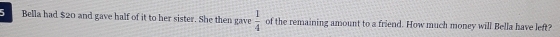 Bella had $20 and gave half of it to her sister. She then gave  1/4  of the remaining amount to a friend. How much money will Bella have left?