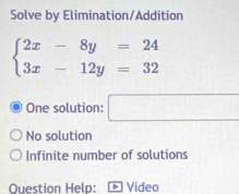 Solve by Elimination/Addition
beginarrayl 2x-8y=24 3x-12y=32endarray.
One solution: □
No solution
Infinite number of solutions
Question Help: Video