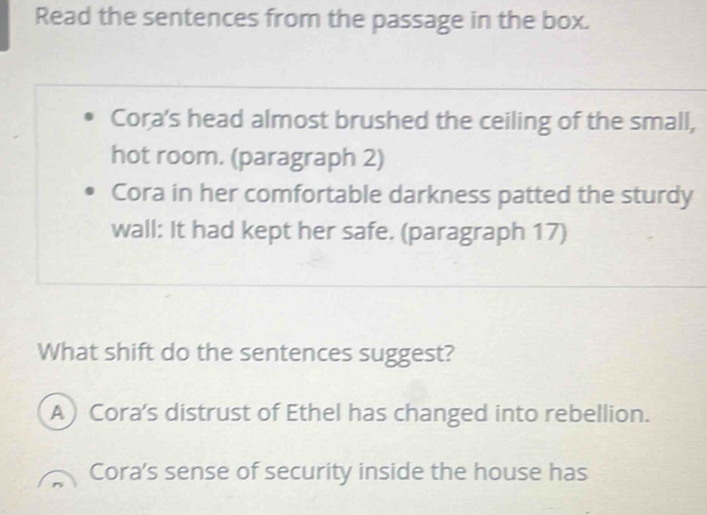 Read the sentences from the passage in the box.
Cora's head almost brushed the ceiling of the small,
hot room. (paragraph 2)
Cora in her comfortable darkness patted the sturdy
wall: It had kept her safe. (paragraph 17)
What shift do the sentences suggest?
A) Cora's distrust of Ethel has changed into rebellion.
Cora's sense of security inside the house has