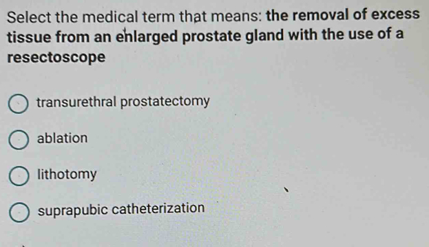 Select the medical term that means: the removal of excess
tissue from an enlarged prostate gland with the use of a
resectoscope
transurethral prostatectomy
ablation
lithotomy
suprapubic catheterization