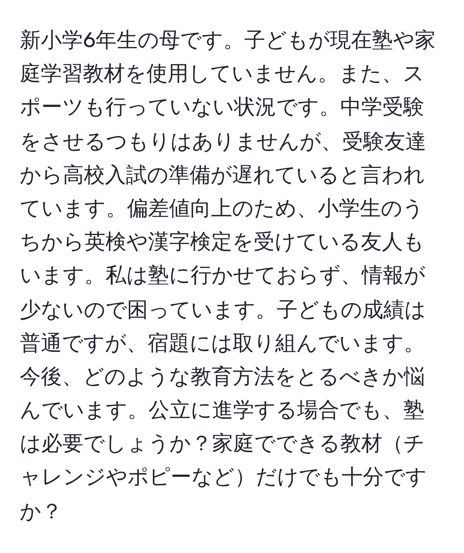 新小学6年生の母です。子どもが現在塾や家庭学習教材を使用していません。また、スポーツも行っていない状況です。中学受験をさせるつもりはありませんが、受験友達から高校入試の準備が遅れていると言われています。偏差値向上のため、小学生のうちから英検や漢字検定を受けている友人もいます。私は塾に行かせておらず、情報が少ないので困っています。子どもの成績は普通ですが、宿題には取り組んでいます。今後、どのような教育方法をとるべきか悩んでいます。公立に進学する場合でも、塾は必要でしょうか？家庭でできる教材チャレンジやポピーなどだけでも十分ですか？