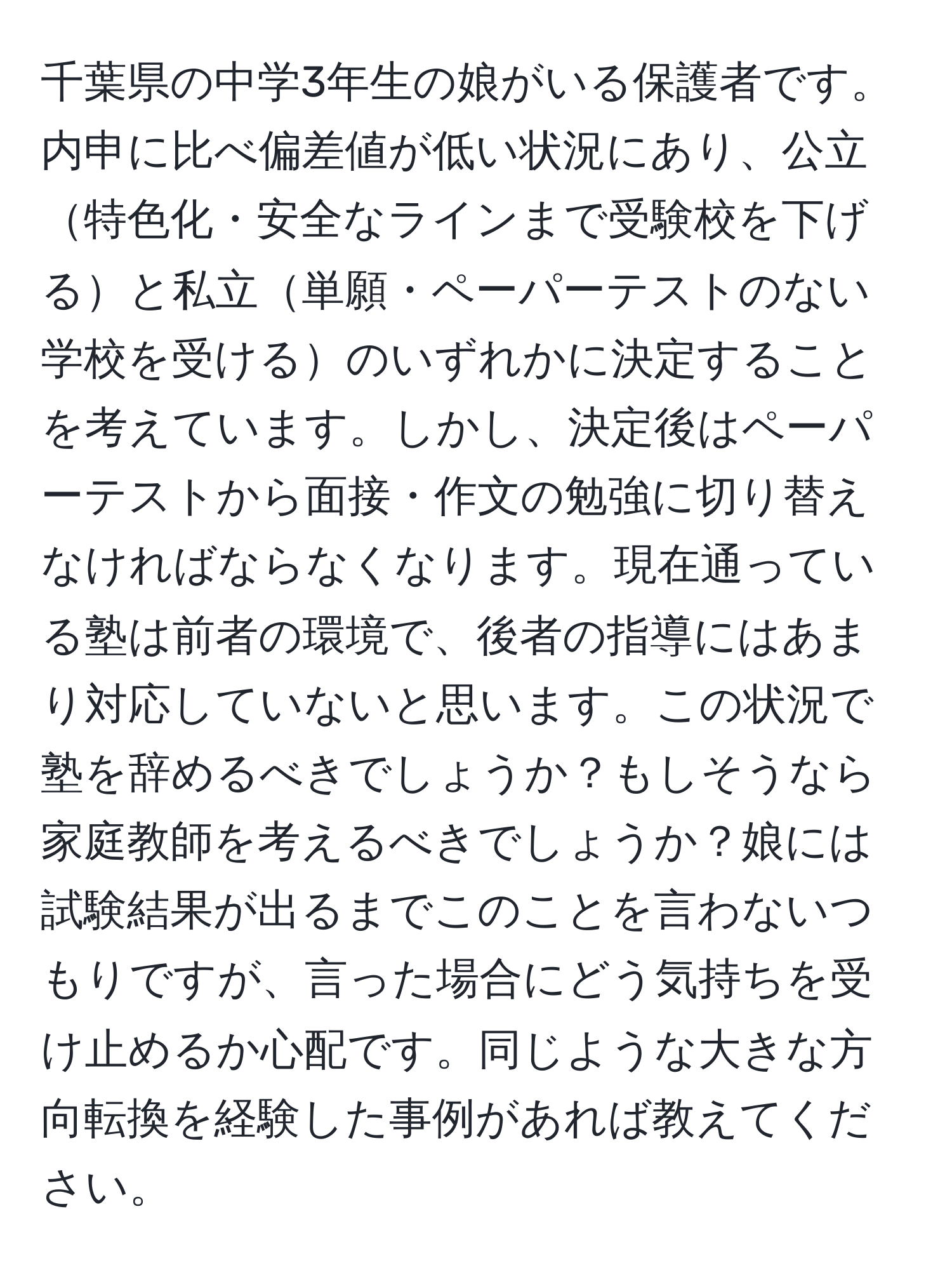 千葉県の中学3年生の娘がいる保護者です。内申に比べ偏差値が低い状況にあり、公立特色化・安全なラインまで受験校を下げると私立単願・ペーパーテストのない学校を受けるのいずれかに決定することを考えています。しかし、決定後はペーパーテストから面接・作文の勉強に切り替えなければならなくなります。現在通っている塾は前者の環境で、後者の指導にはあまり対応していないと思います。この状況で塾を辞めるべきでしょうか？もしそうなら家庭教師を考えるべきでしょうか？娘には試験結果が出るまでこのことを言わないつもりですが、言った場合にどう気持ちを受け止めるか心配です。同じような大きな方向転換を経験した事例があれば教えてください。