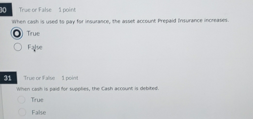 True or False 1 point
When cash is used to pay for insurance, the asset account Prepaid Insurance increases.
o True
False
31 True or False 1 point
When cash is paid for supplies, the Cash account is debited.
True
False