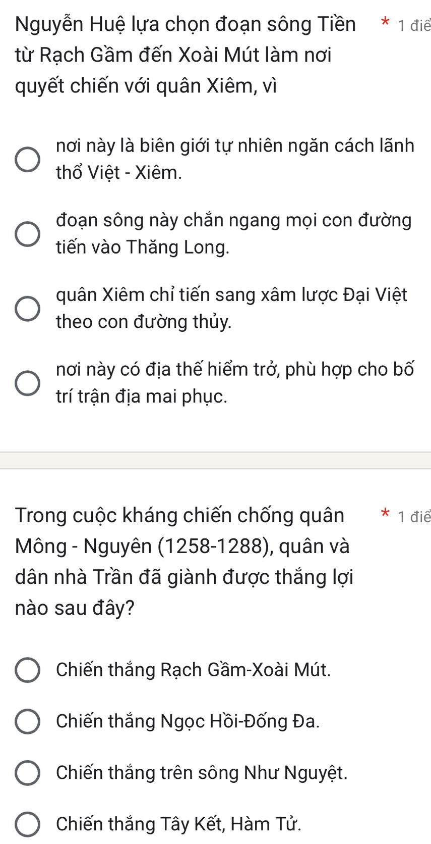 Nguyễn Huệ lựa chọn đoạn sông Tiền * 1 điể
từ Rạch Gầm đến Xoài Mút làm nơi
quyết chiến với quân Xiêm, vì
nơi này là biên giới tự nhiên ngăn cách lãnh
thổ Việt - Xiêm.
đoạn sông này chắn ngang mọi con đường
tiến vào Thăng Long.
quân Xiêm chỉ tiến sang xâm lược Đại Việt
theo con đường thủy.
nơi này có địa thế hiểm trở, phù hợp cho bố
trí trận địa mai phục.
Trong cuộc kháng chiến chống quân 1 điể
Mông - Nguyên (1258-1288), quân và
dân nhà Trần đã giành được thắng lợi
nào sau đây?
Chiến thắng Rạch Gầm-Xoài Mút.
Chiến thắng Ngọc Hồi-Đống Đa.
Chiến thắng trên sông Như Nguyệt.
Chiến thắng Tây Kết, Hàm Tử.