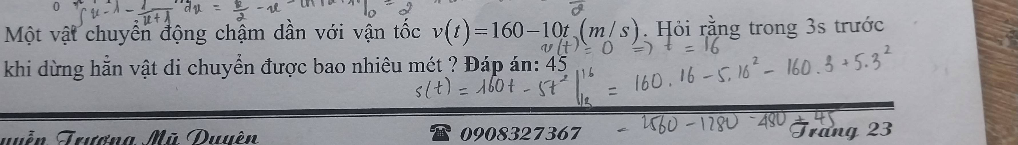 Một vật chuyển động chậm dần với vận tốc v(t)=160-10t(m/s). Hỏi rằng trong 3s trước 
khi dừng hẵn vật di chuyển được bao nhiêu mét ? Đáp án: 45
Tuền Trươna Mũ Duuên 0908327367 Tráng 23
t