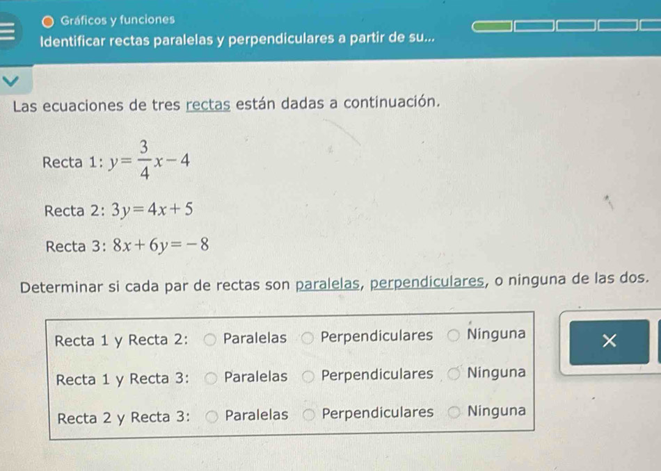 Gráficos y funciones
Identificar rectas paralelas y perpendiculares a partir de su...
Las ecuaciones de tres rectas están dadas a continuación.
Recta 1: y= 3/4 x-4
Recta 2: 3y=4x+5
Recta 3: 8x+6y=-8
Determinar si cada par de rectas son paralelas, perpendiculares, o ninguna de las dos.
Recta 1 y Recta 2: Paralelas Perpendiculares Ninguna
×
Recta 1 y Recta 3: Paralelas Perpendiculares Ninguna
Recta 2 y Recta 3: Paralelas Perpendiculares Ninguna