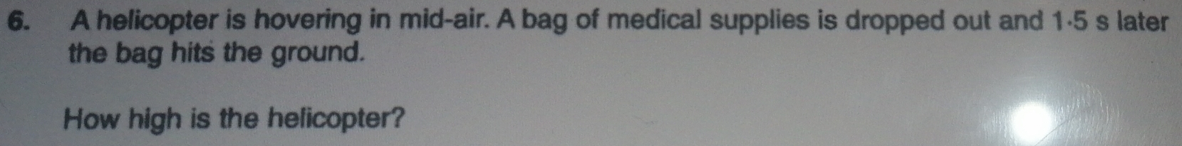 A helicopter is hovering in mid-air. A bag of medical supplies is dropped out and 1·5 s later 
the bag hits the ground. 
How high is the helicopter?