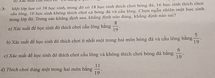 bf Xãe suất eu bien
* 3: Một lớp học có 38 học sinh, trong đó có 18 học sinh thích chơi bóng đá, 16 học sinh thích chơi
cầu lồng, 10 học sinh không thích chơi cá bóng đá và cầu lồng. Chọn ngẫu nhiên một học sinh
trong lớp đó. Trong các khẳng định sau, khẳng định nào đúng, khẳng định nào sai?
a) Xác suất để học sinh đó thích chơi cầu lông bằng  8/19 .
b) Xác suất để học sinh đó thích chơi ít nhất một trong hai môn bóng đá và cầu lông bằng  5/19 .
c) Xác suất để học sinh đó thích chơi cầu lông và không thích chơi bóng đá bằng  6/19 .
d) Thích chơi đủng một trong hai môn bằng  11/19 .