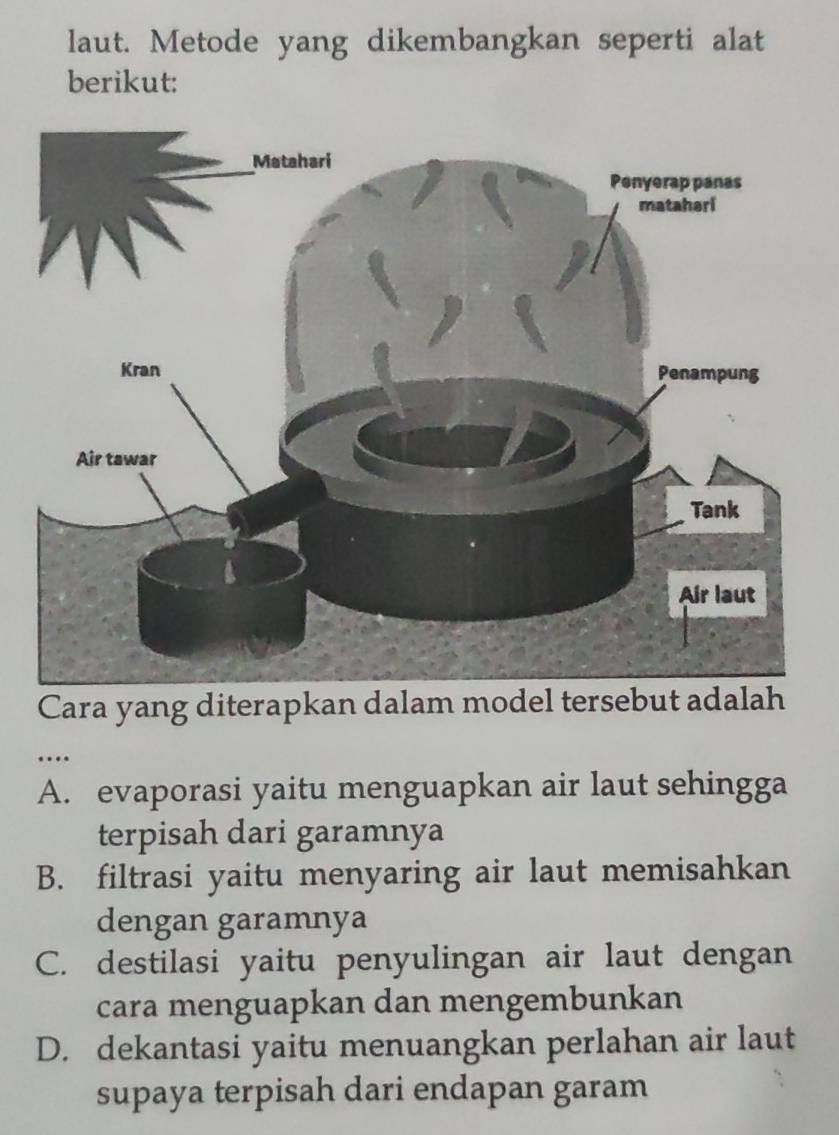 laut. Metode yang dikembangkan seperti alat
berikut:
Cara yang diterapkan dalam model tersebut adalah
…
A. evaporasi yaitu menguapkan air laut sehingga
terpisah dari garamnya
B. filtrasi yaitu menyaring air laut memisahkan
dengan garamnya
C. destilasi yaitu penyulingan air laut dengan
cara menguapkan dan mengembunkan
D. dekantasi yaitu menuangkan perlahan air laut
supaya terpisah dari endapan garam